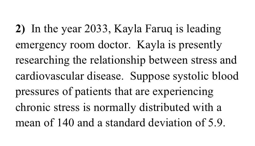 2) In the year 2033, Kayla Faruq is leading
emergency room doctor. Kayla is presently
researching the relationship between stress and
cardiovascular disease. Suppose systolic blood
pressures of patients that are experiencing
chronic stress is normally distributed with a
mean of 140 and a standard deviation of 5.9.
