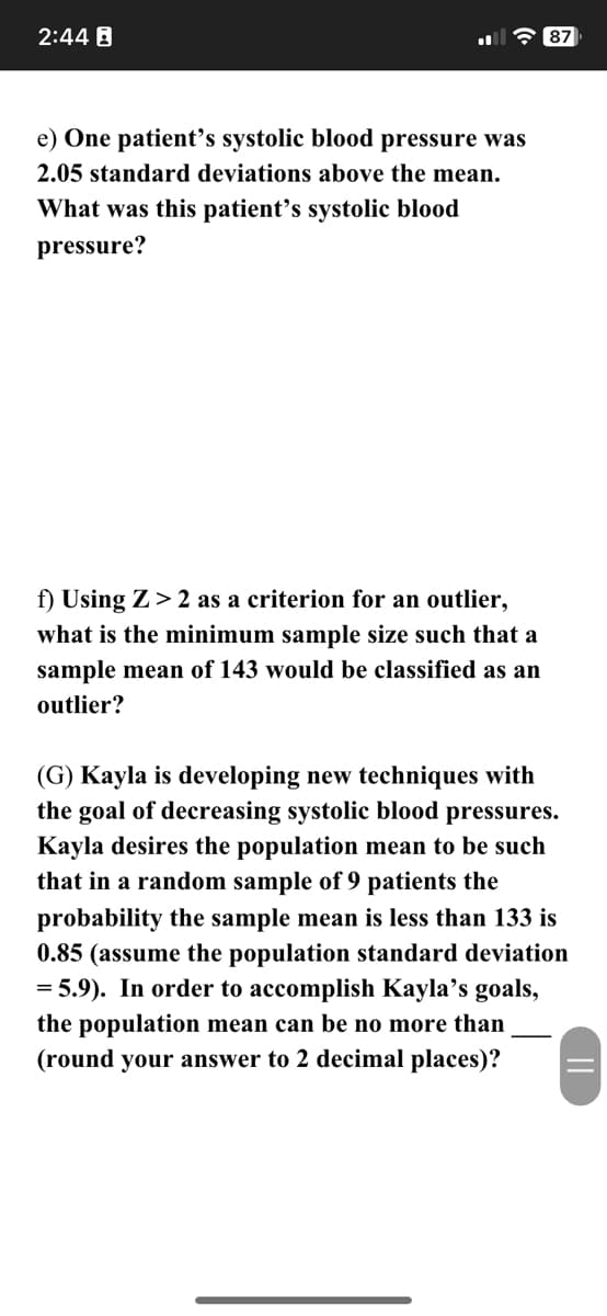 2:44 B
e) One patient's systolic blood pressure was
2.05 standard deviations above the mean.
What was this patient's systolic blood
pressure?
f) Using Z>2 as a criterion for an outlier,
what is the minimum sample size such that a
sample mean of 143 would be classified as an
outlier?
87
(G) Kayla is developing new techniques with
the goal of decreasing systolic blood pressures.
Kayla desires the population mean to be such
that in a random sample of 9 patients the
probability the sample mean is less than 133 is
0.85 (assume the population standard deviation
= 5.9). In order to accomplish Kayla's goals,
the population mean can be no more than
(round your answer to 2 decimal places)?