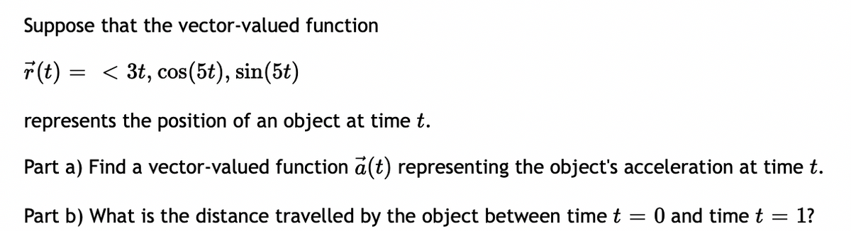 Suppose that the vector-valued function
F(t)
< 3t, cos(5t), sin(5t)
represents the position of an object at time t.
Part a) Find a vector-valued function a(t) representing the object's acceleration at time t.
Part b) What is the distance travelled by the object between time t = 0 and time t
1?
