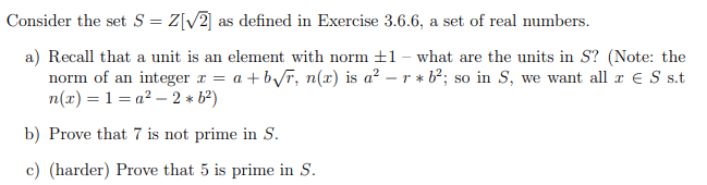 Consider the set S = Z[√2] as defined in Exercise 3.6.6, a set of real numbers.
a) Recall that a unit is an element with norm ±1 - what are the units in S? (Note: the
norm of an integer x = a +b√r, n(x) is a² - r * b²; so in S, we want all x € S s.t
n(x) = 1=a² -2 * 6²)
b) Prove that 7 is not prime in S.
c) (harder) Prove that 5 is prime in S.