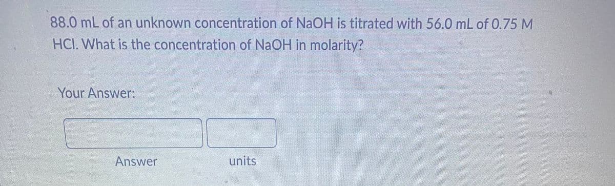 88.0 mL of an unknown concentration of NaOH is titrated with 56.0 mL of 0.75 M
HCI. What is the concentration of NaOH in molarity?
Your Answer:
Answer
units