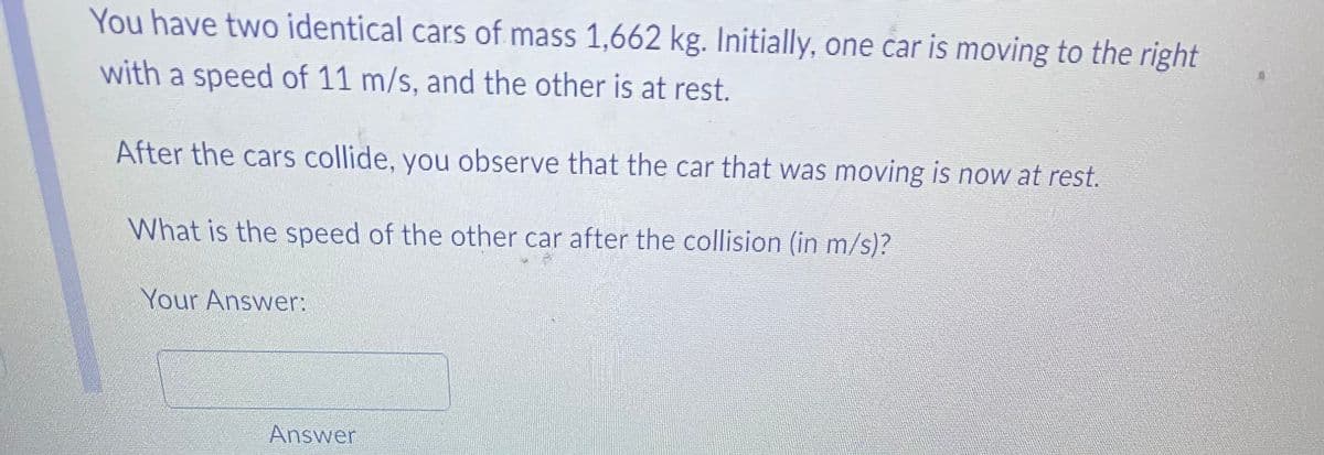 You have two identical cars of mass 1,662 kg. Initially, one car is moving to the right
with a speed of 11 m/s, and the other is at rest.
After the cars collide, you observe that the car that was moving is now at rest.
What is the speed of the other car after the collision (in m/s)?
Your Answer:
Answer