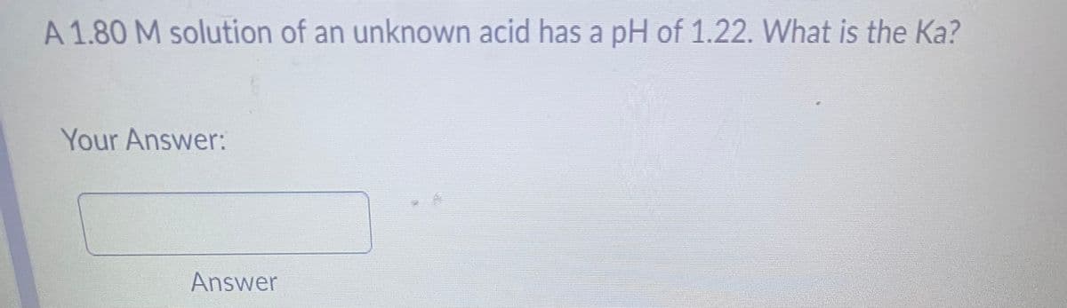A 1.80 M solution of an unknown acid has a pH of 1.22. What is the Ka?
Your Answer:
Answer