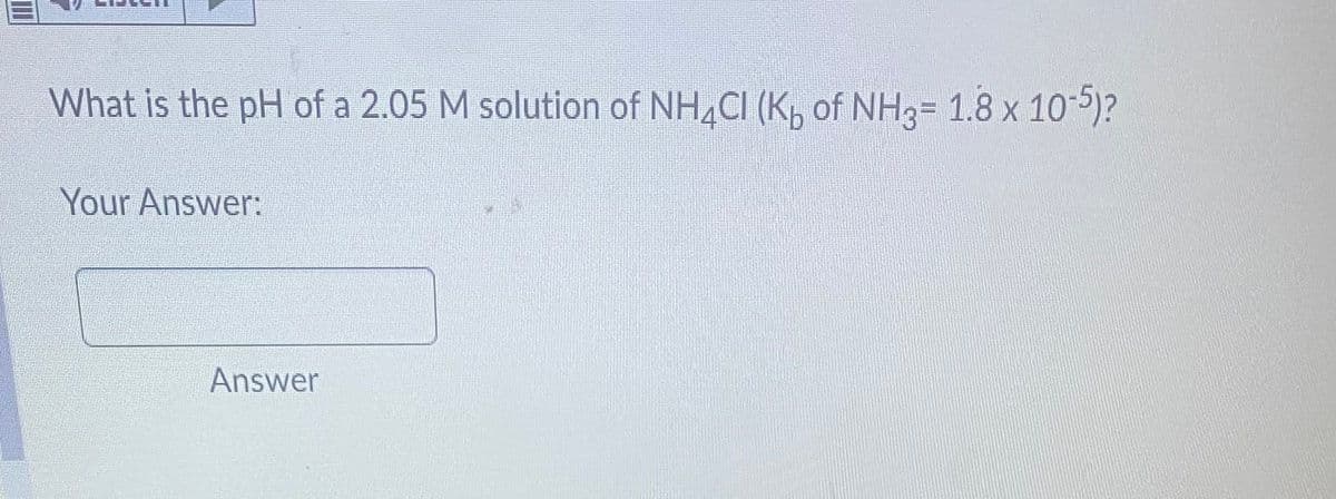 What is the pH of a 2.05 M solution of NH4Cl (Kb of NH3= 1.8 x 10-5)?
Your Answer:
Answer