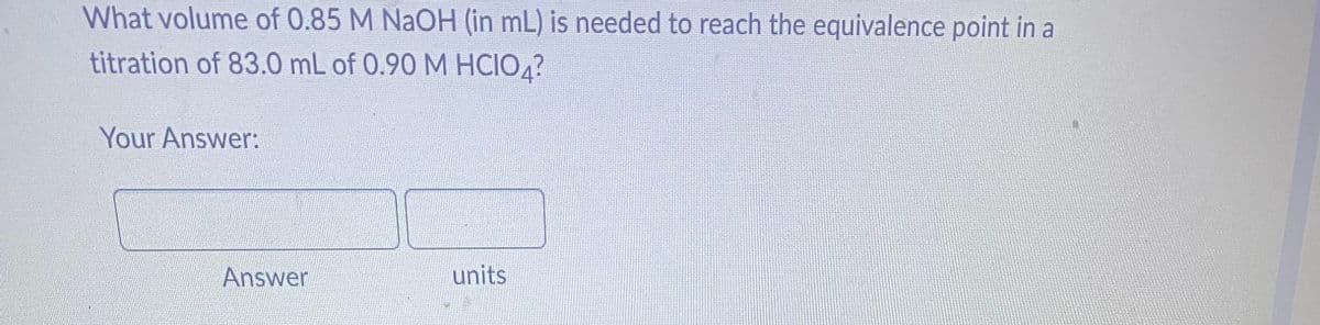 What volume of 0.85 M NaOH (in mL) is needed to reach the equivalence point in a
titration of 83.0 mL of 0.90 M HCIO4?
Your Answer:
Answer
units