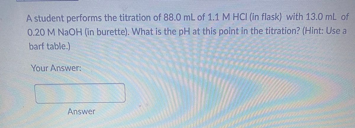 A student performs the titration of 88.0 mL of 1.1 M HCI (in flask) with 13.0 mL of
0.20 M NaOH (in burette). What is the pH at this point in the titration? (Hint: Use a
barf table.)
Your Answer:
Answer