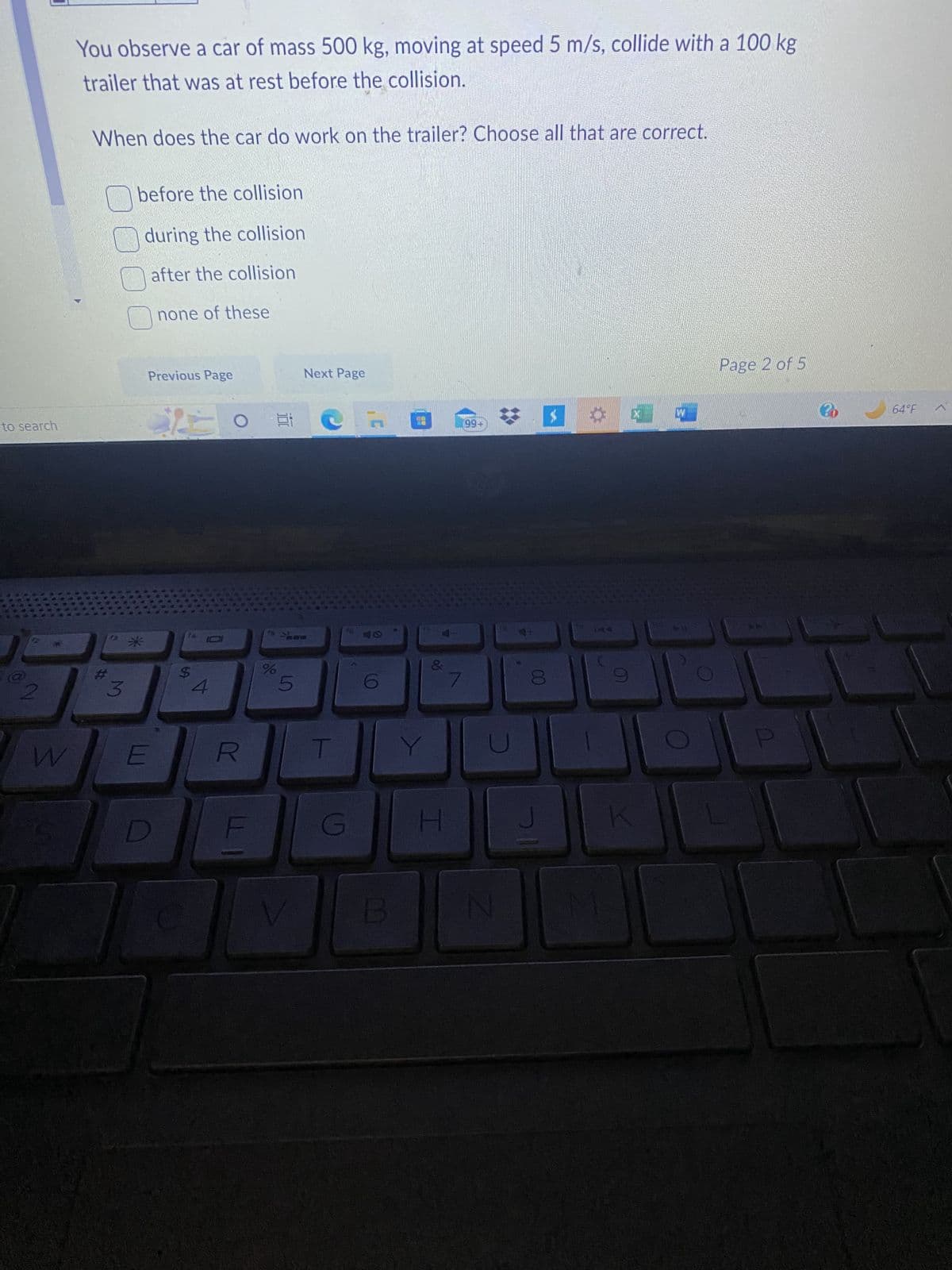 to search
82
W
You observe a car of mass 500 kg, moving at speed 5 m/s, collide with a 100 kg
trailer that was at rest before the collision.
When does the car do work on the trailer? Choose all that are correct.
#
3
before the collision
during the collision
after the collision
none of these
*
E
Previous Page
D
S
4
O Et
R
F
%
Shee
5
Next Page
V
T
G
B
NO 19
Y
&
H
99+
N
J
X
7
Page 2 of 5
ME
64°F