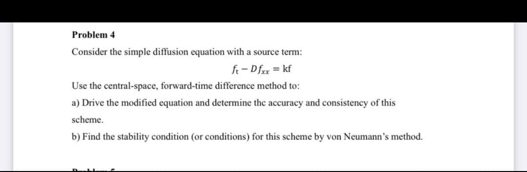 Problem 4
Consider the simple diffusion equation with a source term:
ft-Dfxx = kf
Use the central-space, forward-time difference method to:
a) Drive the modified equation and determine the accuracy and consistency of this
scheme.
b) Find the stability condition (or conditions) for this scheme by von Neumann's method.
LI