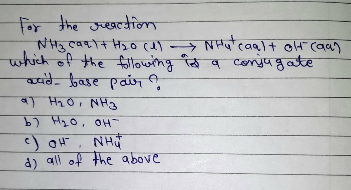 For the reaction
WH3 (99)+ H₂0 (1) → NH₂¹ caa) + oH (aa)
which of the following is a conjugate
acid-base pair A
a) H₂0, NH3
वा
ь) H20, он -
c)OH, nhữ
d) all of the above