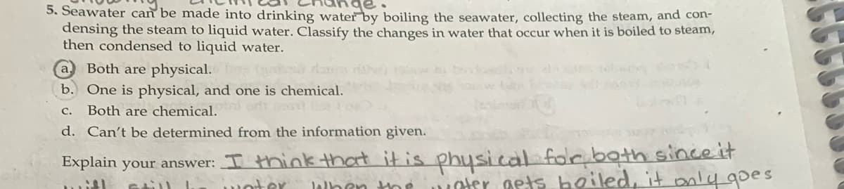 5. Seawater can be made into drinking water by boiling the seawater, collecting the steam, and con-
densing the steam to liquid water. Classify the changes in water that occur when it is boiled to steam,
then condensed to liquid water.
a.
Both are physical.
b. One is physical, and one is chemical.
с.
Both are chemical.
d. Can't be determined from the information given.
Explain your answer: I think that it is physical folr both since it
Der gets hoiled, it only goes
woter
lalben the
