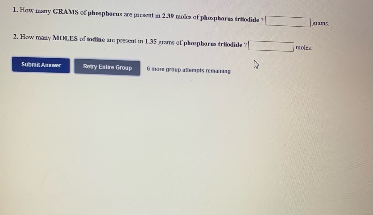 1. How many GRAMS of phosphorus are present in 2.39 moles of phosphorus triiodide ?
grams.
2. How many MOLES of iodine are present in 1.35 grams of phosphorus triiodide ?
moles.
Submit Answer
Retry Entire Group
6 more group attempts remaining
