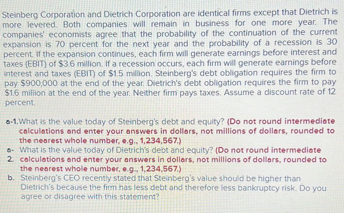 Steinberg Corporation and Dietrich Corporation are identical firms except that Dietrich is
more levered. Both companies will remain in business for one more year. The
companies' economists agree that the probability of the continuation of the current
expansion is 70 percent for the next year and the probability of a recession is 30
percent. If the expansion continues, each firm will generate earnings before interest and
taxes (EBIT) of $3.6 million. If a recession occurs, each firm will generate earnings before
interest and taxes (EBIT) of $1.5 million. Steinberg's debt obligation requires the firm to
pay $900,000 at the end of the year. Dietrich's debt obligation requires the firm to pay
$1.6 million at the end of the year. Neither firm pays taxes. Assume a discount rate of 12
percent.
a-1. What is the value today of Steinberg's debt and equity? (Do not round intermediate
calculations and enter your answers in dollars, not millions of dollars, rounded to
the nearest whole number, e.g., 1,234,567.)
a- What is the value today of Dietrich's debt and equity? (Do not round intermediate
2. calculations and enter your answers in dollars, not millions of dollars, rounded to
the nearest whole number, e.g., 1,234,567.)
b. Steinberg's CEO recently stated that Steinberg's value should be higher than
Dietrich's because the firm has less debt and therefore less bankruptcy risk. Do you
agree or disagree with this statement?