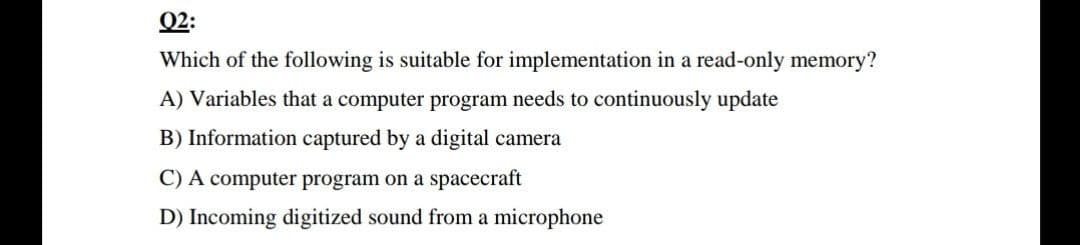 Q2:
Which of the following is suitable for implementation in a read-only memory?
A) Variables that a computer program needs to continuously update
B) Information captured by a digital camera
C) A computer program on a spacecraft
D) Incoming digitized sound from a microphone

