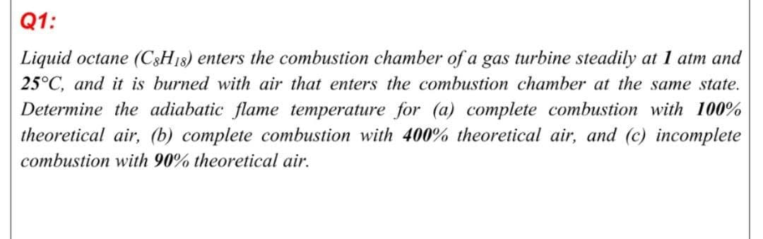 Q1:
Liquid octane (C3H18) enters the combustion chamber of a gas turbine steadily at 1 atm and
25°C, and it is burned with air that enters the combustion chamber at the same state.
Determine the adiabatic flame temperature for (a) complete combustion with 100%
theoretical air, (b) complete combustion with 400% theoretical air, and (c) incomplete
combustion with 90% theoretical air.
