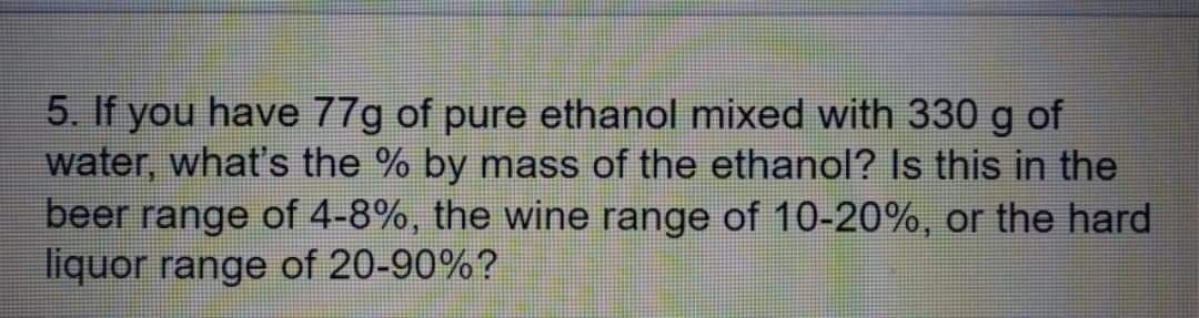 5. If you have 77g of pure ethanol mixed with 330 g of
water, what's the % by mass of the ethanol? Is this in the
beer range of 4-8%, the wine range of 10-20%, or the hard
liquor range of 20-90%?
