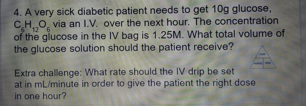 4. A very sick diabetic patient needs to get 10g glucose,
CHO̟ via an I.V. over the next hour. The concentration
612
of the glucose in the IV bag is 1.25M. What total volume of
the glucose solution should the patient receive?
Extra challenge: What rate should the IV drip be set
at in mL/minute in order to give the patient the right dose
in one hour?
