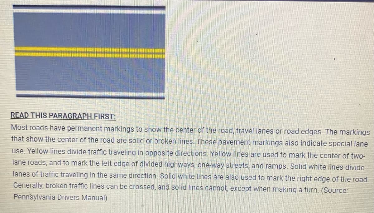 READ THIS PARAGRAPH FIRST:
Most roads have permanent markings to show the center of the road, travel lanes or road edges. The markings
that show the center of the road are solid or broken lines. These pavement markings also indicate special lane
use. Yellow lines divide traffic traveling in opposite directions. Yellow lines are used to mark the center of two-
lane roads, and to mark the left edge of divided highways, one-way streets, and ramps. Solid white lines divide
lanes of traffic traveling in the same direction. Solid white lines are also used to mark the right edge of the road.
Generally, broken traffic lines can be crossed, and solid lines cannot, except when making a turn. (Source:
Pennsylvania Drivers Manual)