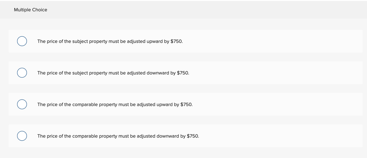 Multiple Choice
The price of the subject property must be adjusted upward by $750.
The price of the subject property must be adjusted downward by $750.
The price of the comparable property must be adjusted upward by $750.
The price of the comparable property must be adjusted downward by $750.