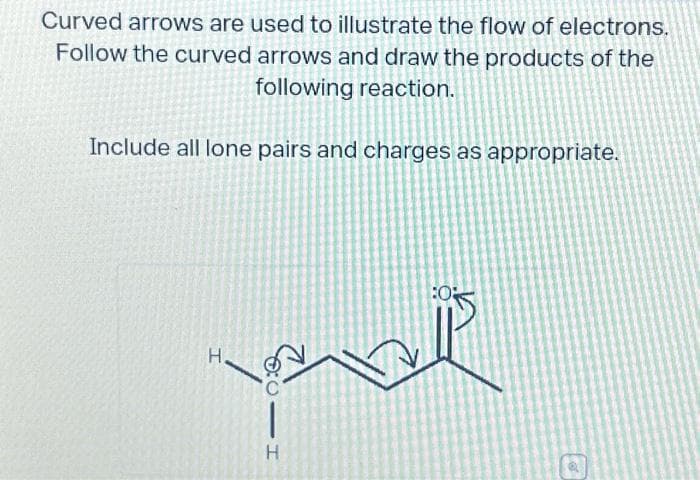 Curved arrows are used to illustrate the flow of electrons.
Follow the curved arrows and draw the products of the
following reaction.
Include all lone pairs and charges as appropriate.
H.
0:0 -T
H