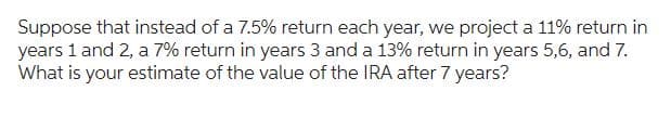 Suppose that instead of a 7.5% return each year, we project a 11% return in
years 1 and 2, a 7% return in years 3 and a 13% return in years 5,6, and 7.
What is your estimate of the value of the IRA after 7 years?