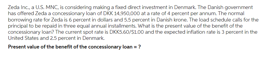 Zeda Inc., a U.S. MNC, is considering making a fixed direct investment in Denmark. The Danish government
has offered Zeda a concessionary loan of DKK 14,950,000 at a rate of 4 percent per annum. The normal
borrowing rate for Zeda is 6 percent in dollars and 5.5 percent in Danish krone. The load schedule calls for the
principal to be repaid in three equal annual installments. What is the present value of the benefit of the
concessionary loan? The current spot rate is DKK5.60/$1.00 and the expected inflation rate is 3 percent in the
United States and 2.5 percent in Denmark.
Present value of the benefit of the concessionary loan = ?