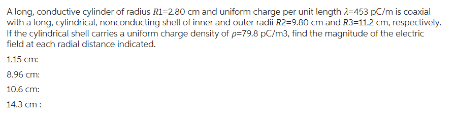 A long, conductive cylinder of radius R1=2.80 cm and uniform charge per unit length 1-453 pC/m is coaxial
with a long, cylindrical, nonconducting shell of inner and outer radii R2=9.80 cm and R3=11.2 cm, respectively.
If the cylindrical shell carries a uniform charge density of p=79.8 pC/m3, find the magnitude of the electric
field at each radial distance indicated.
1.15 cm:
8.96 cm:
10.6 cm:
14.3 cm: