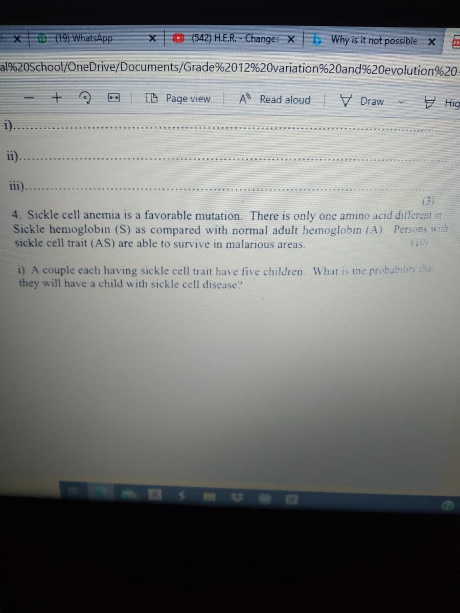 (19) WhatsApp
0 (542) H.E.R. - Changes X
Why is it not possible X
al%20School/OneDrive/Documents/Grade%2012%20variation%20and%20evolution%20
(D Page view
A Read aloud V Draw
Hig
ii).
iii).
13)
4. Sickle cell anemia is a favorable mutation. There is only one amino acid dillerent in
Sickle hemoglobin (S) as compared with normal adult hemoglobin (A). Persons with
sickle cell trait (AS) are able to survive in malarious areas.
i) A couple each having sickle cell trait have five children. What is the probability thas
they will have a child with sickle cell disease?
