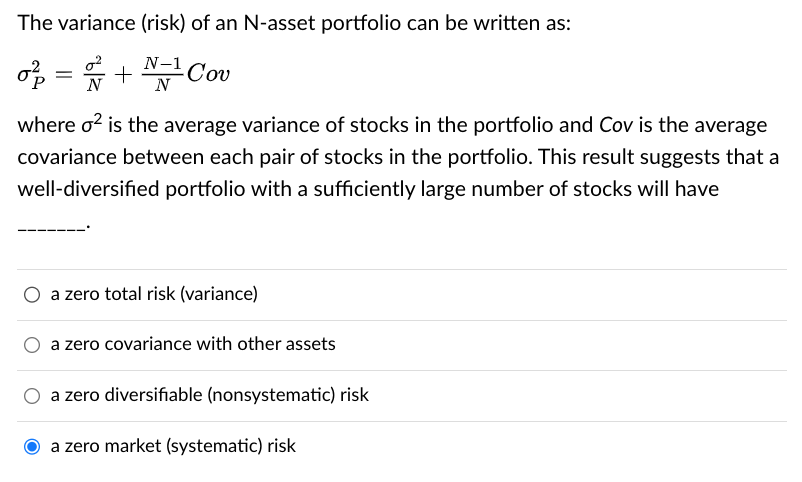 The variance (risk) of an N-asset portfolio can be written as:
o² = 2 + 2/11
-Cov
where o² is the average variance of stocks in the portfolio and Cov is the average
covariance between each pair of stocks in the portfolio. This result suggests that a
well-diversified portfolio with a sufficiently large number of stocks will have
O a zero total risk (variance)
a zero covariance with other assets
a zero diversifiable (nonsystematic) risk
a zero market (systematic) risk