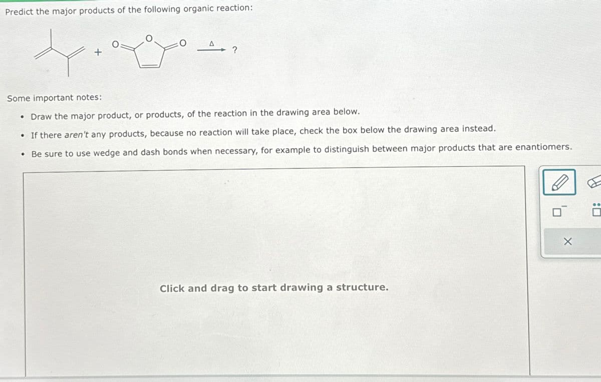 Predict the major products of the following organic reaction:
x
A?
Some important notes:
• Draw the major product, or products, of the reaction in the drawing area below.
• If there aren't any products, because no reaction will take place, check the box below the drawing area instead.
Be sure to use wedge and dash bonds when necessary, for example to distinguish between major products that are enantiomers.
●
Click and drag to start drawing a structure.
X
Ö