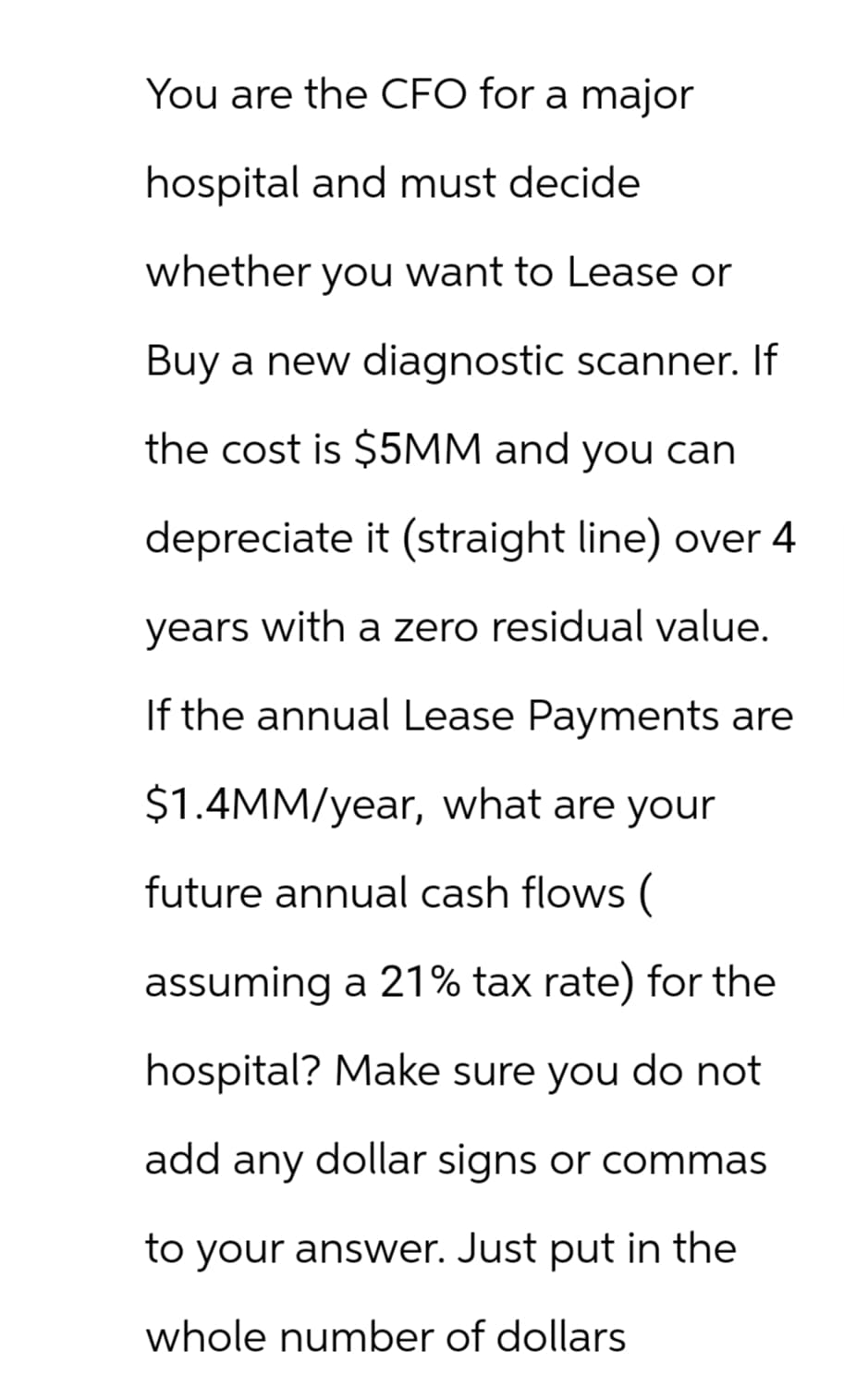 You are the CFO for a major
hospital and must decide
whether you want to Lease or
Buy a new diagnostic scanner. If
the cost is $5MM and you can
depreciate it (straight line) over 4
years with a zero residual value.
If the annual Lease Payments are
$1.4MM/year, what are your
future annual cash flows (
assuming a 21% tax rate) for the
hospital? Make sure you do not
add any dollar signs or commas
to your answer. Just put in the
whole number of dollars
