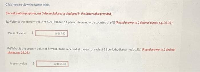 Click here to view the factor table.
(For calculation purposes, use 5 decimal places as displayed in the factor table provided.)
(a) What is the present value of $29,000 due 11 periods from now, discounted at 6%? (Round answer to 2 decimal places, e.g. 25.25.)
Present value $
(b) What is the present value of $29,000 to be received at the end of each of 11 periods, discounted at 5%? (Round answer to 2 decimal
places, e.g. 25.25.)
Present value
16167.43
$
224056.60