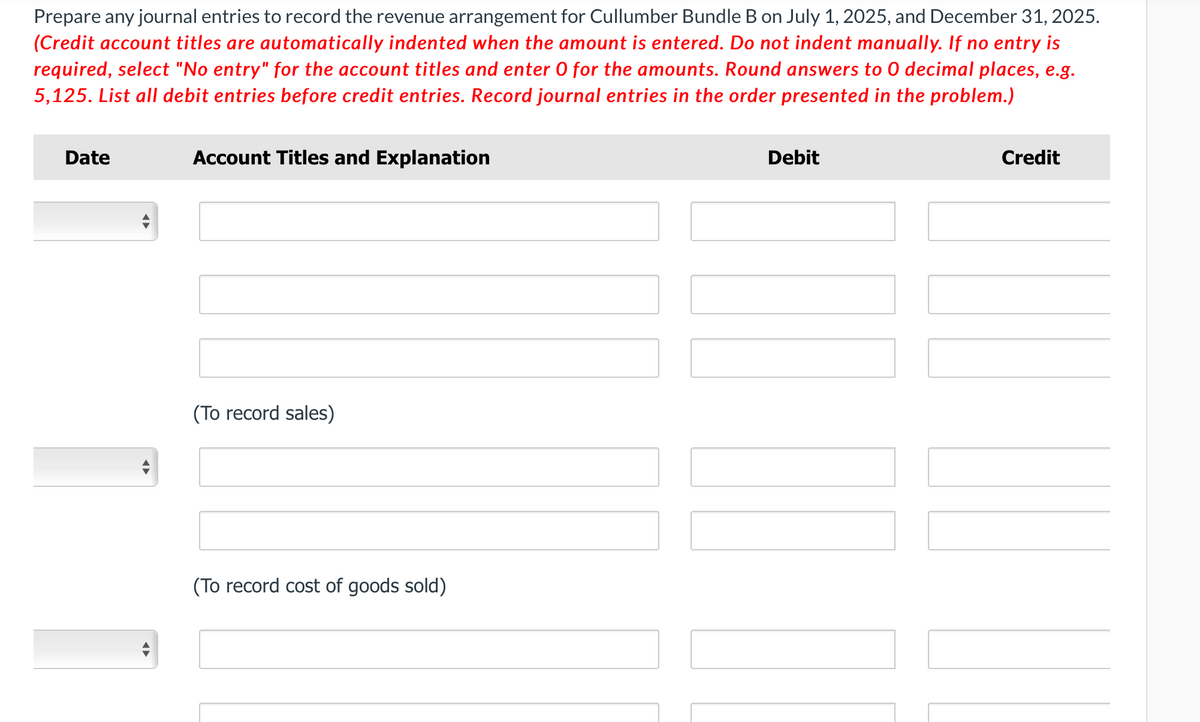 Prepare any journal entries to record the revenue arrangement for Cullumber Bundle B on July 1, 2025, and December 31, 2025.
(Credit account titles are automatically indented when the amount is entered. Do not indent manually. If no entry is
required, select "No entry" for the account titles and enter O for the amounts. Round answers to O decimal places, e.g.
5,125. List all debit entries before credit entries. Record journal entries in the order presented in the problem.)
Date
◄►
Account Titles and Explanation
(To record sales)
(To record cost of goods sold)
Debit
Credit
