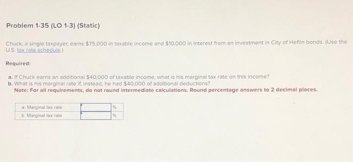 Problem 1-35 (LO 1-3) (Static)
Chuck, a single taxpayer, earns $75,000 in taxable income and $10,000 in interest from an investment in City of Heflin bonds. (Use the
U.S. tax rate schedule.)
Required:
a. If Chuck earns an additional $40,000 of taxable income, what is his marginal tax rate on this income?
b. What is his marginal rate if, instead, he had $40,000 of additional deductions?
Note: For all requirements, do not round intermediate calculations. Round percentage answers to 2 decimal places.
a. Marginal tax rate
b. Marginal tax rate
%
%