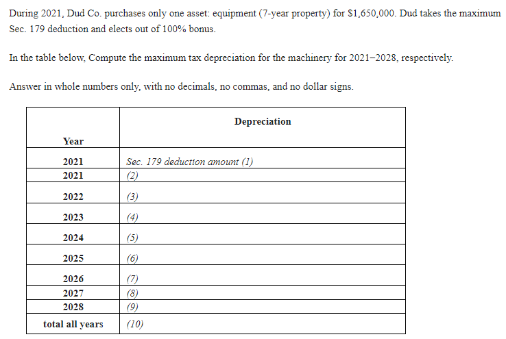 During 2021, Dud Co. purchases only one asset: equipment (7-year property) for $1,650,000. Dud takes the maximum
Sec. 179 deduction and elects out of 100% bonus.
In the table below, Compute the maximum tax depreciation for the machinery for 2021-2028, respectively.
Answer in whole numbers only, with no decimals, no commas, and no dollar signs.
Year
2021
2021
2022
2023
2024
2025
2026
2027
2028
total all years
Depreciation
Sec. 179 deduction amount (1)
(2)
(3)
(4)
(5)
(6)
(7)
(8)
(9)
(10)