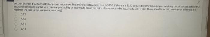 Verizon charges $132 annually for phone insurance. The phone's replacement cost is $750. If there is a $150 deductible (the amount you must pay out of pocket before the
Insurance coverage starts), what annual probability of loss would cause the price of insurance to be actuarially fair? (Hint: Think about how the presence of a deductible
modifies the loss to the insurance company)
0.12
0.20
0.22
0.25