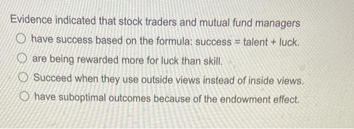 Evidence indicated that stock traders and mutual fund managers
have success based on the formula: success = talent + luck.
are being rewarded more for luck than skill.
Succeed when they use outside views instead of inside views.
O have suboptimal outcomes because of the endowment effect.
S
●ENGARAN
