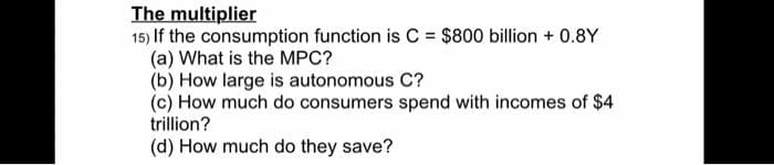 The multiplier
15) If the consumption function is C = $800 billion + 0.8Y
(a) What is the MPC?
(b) How large is autonomous C?
(c) How much do consumers spend with incomes of $4
trillion?
(d) How much do they save?