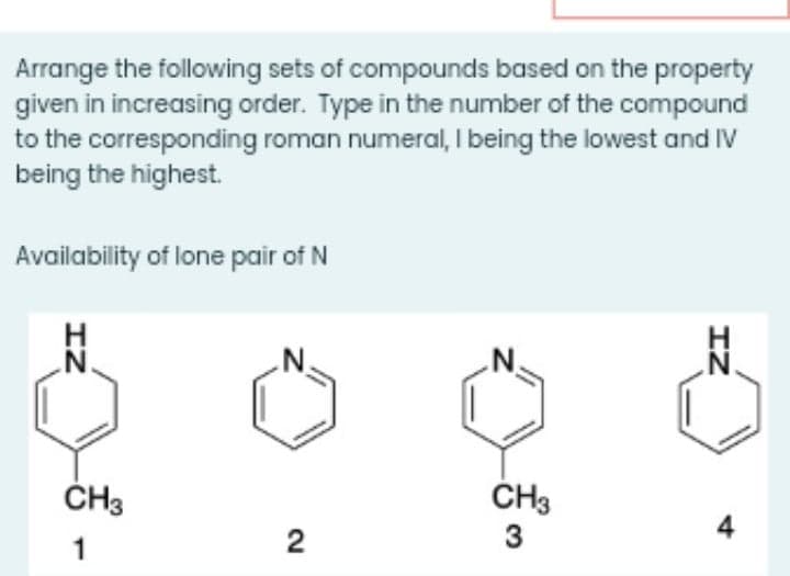 Arrange the following sets of compounds based on the property
given in increasing order. Type in the number of the compound
to the corresponding roman numeral, I being the lowest and Iv
being the highest.
Availability of lone pair of N
.N.
.N.
ČH3
ČH3
3
4
1
IZ
2.
IZ
