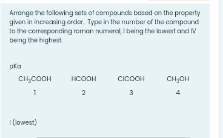 Arrange the following sets of compounds based on the property
given in increasing order. Type in the number of the compound
to the corresponding roman numeral, I being the lowest and IV
being the highest.
pka
CH;COOH
HCOOH
CICOOH
CH;OH
1
2
3
4
I (lowest)
