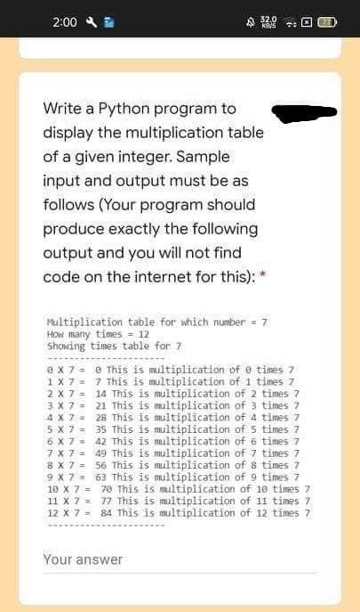 2:00
Write a Python program to
display the multiplication table
of a given integer. Sample.
input and output must be as
follows (Your program should
produce exactly the following
output and you will not find
code on the internet for this): *
32.0
KB/5
Multiplication table for which number = 7
How many times = 12
Showing times table for 7
0 x 7 =
1 X 7=
2 X 7 =
3 X 7 =
4 x 7 =
5 X 7=
6 X 7 =
7 x 7 =
8 X 7 =
9 X 7 =
10 x 7 =
11 X 7 =
12 X 7 =
@ This is multiplication of times 7
7 This is multiplication of 1 times 7
14 This is multiplication of 2 times 7
21 This is multiplication of 3 times 7
28 This is multiplication of 4 times 7
35 This is multiplication of 5 times 7
42 This is multiplication of 6 times 7
49 This is multiplication of 7 times 7
56 This is multiplication of 8 times. 7
63 This is multiplication of 9 times 7
70 This is multiplication of 10 times 7
77 This is multiplication of 11 times 7
84 This is multiplication of 12 times 7
Your answer
77