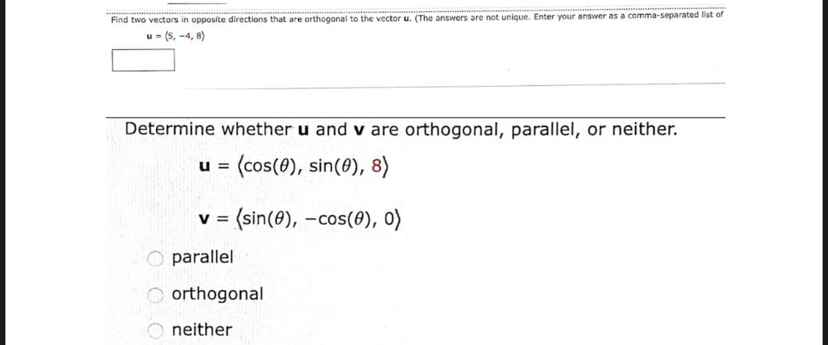 Find two vectors in opposite directions that are orthogonal to the vector u. (The answers are not unique. Enter your answer as a comma-separated list of
u = (5, -4, 8)
Determine whether u and v are orthogonal, parallel, or neither.
(cos(0), sin(0), 8)
U =
v = (sin(0), -cos(8), 0)
parallel
orthogonal
neither
