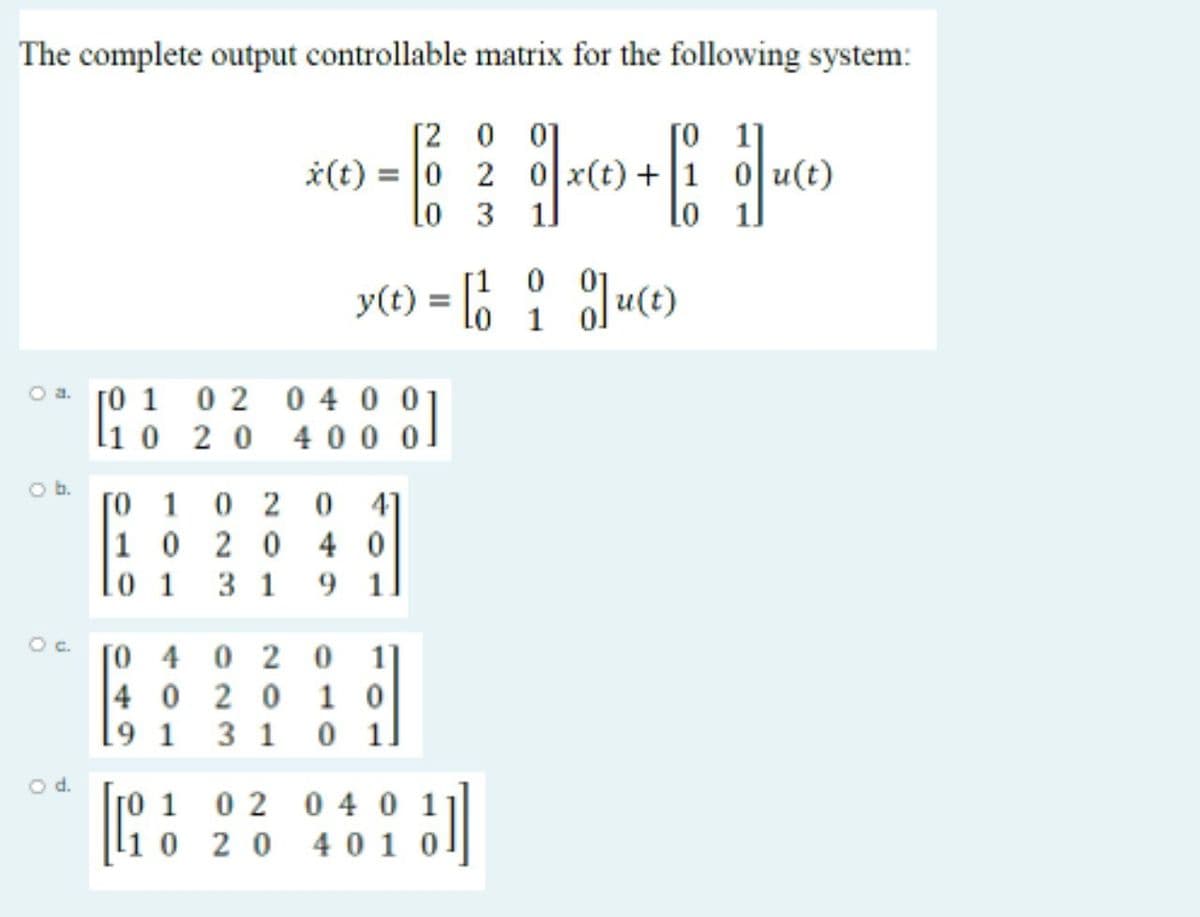 The complete output controllable matrix for the following system:
[2 0 01
x(t) = |0 2 이x(t) + | 1 이 u(t)
Lo 3 11
[0 1
Lo 1.
[1
y(t) = lo
1
0 2 0 4 0 0
li0 2 0
400 0
O a. [0 1
O b.
[o 1 0 2 0 41
|1 0 20 4 0
lo 1 3 1 9 1
Oc.
[O 4 0 2 0
4 0 2 0 1 0
3 1 0 1.
1
O d.
so 1 02 0 4 0 1
li 0 2 0 4 01 0
