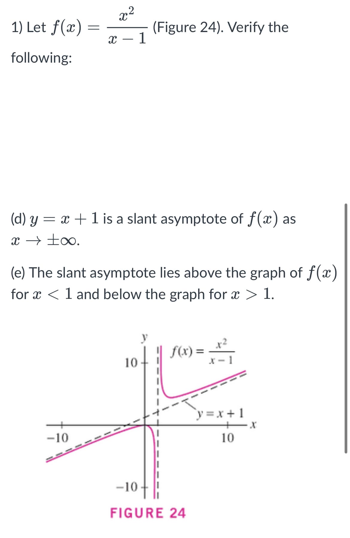x²
1) Let f(x)
(Figure 24). Verify the
X 1
following:
(d) y = x + 1 is a slant asymptote of f(x) as
x → ±∞.
(e) The slant asymptote lies above the graph of f(x)
for x < 1 and below the graph for x > 1.
f(x) =
10
-10
=
-10.
FIGURE 24
y=x+1
10