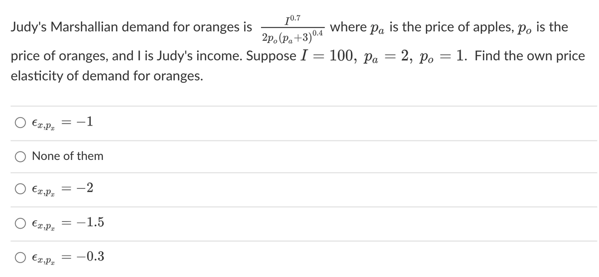 1⁰.7
2po (P₁+3)0.4
Pa
Po
price of oranges, and I is Judy's income. Suppose I = 100, pa = 2, po = 1. Find the own price
elasticity of demand for oranges.
Judy's Marshallian demand for oranges is
€x, Px
€x,px
O None of them
Ex,Px
-
Ex,px
-
-1
=
-2
-1.5
= -0.3
where pa is the price of apples, po is the
Pa