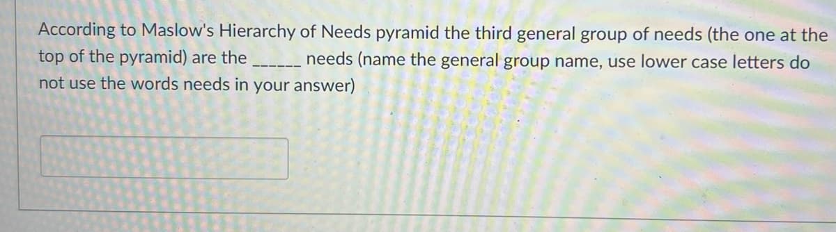 According to Maslow's Hierarchy of Needs pyramid the third general group of needs (the one at the
top of the pyramid) are the
needs (name the general group name, use lower case letters do
not use the words needs in your answer)