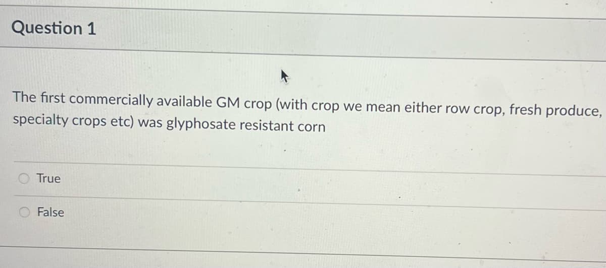 Question 1
The first commercially available GM crop (with crop we mean either row crop, fresh produce,
specialty crops etc) was glyphosate resistant corn
True
False