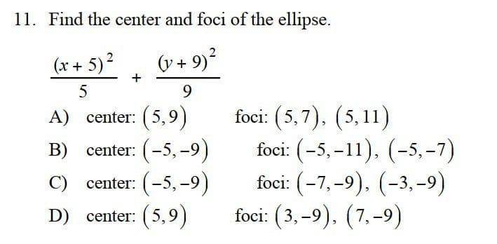 11. Find the center and foci of the ellipse.
2
(x + 5)?
(v + 9)?
+
5
9.
A) center: (5,9)
B) center: (-5, -9)
C) center: (-5,-9)
foci: (5,7), (5,11)
foci: (-5, –11), (-5,-7)
foci: (-7,-9), (-3, -9)
foci: (3,-9), (7,-9)
D) center: (5,9)
