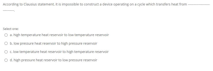 According to Clausius statement, it is impossible to construct a device operating on a cycle which transfers heat from -
Select one:
O a. high temperature heat reservoir to low temperature reservoir
O b. low pressure heat reservoir to high pressure reservoir
O c. low temperature heat reservoir to high temperature reservoir
O d. high pressure heat reservoir to low pressure reservoir
