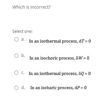 Which is incorrect?
Select one:
O a. In an isothermal process, dT = 0
O b.
In an isochoric process, SW = 0
O c. In an isothermal process, 8Q = 0
O d. In an isobaric process, dP = 0
