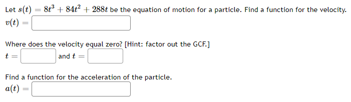 Let s(t)
= 8t° + 84t? + 288t be the equation of motion for a particle. Find a function for the velocity.
v(t)
Where does the velocity equal zero? [Hint: factor out the GCF.]
t
and t =
Find a function for the acceleration of the particle.
a(t) =
